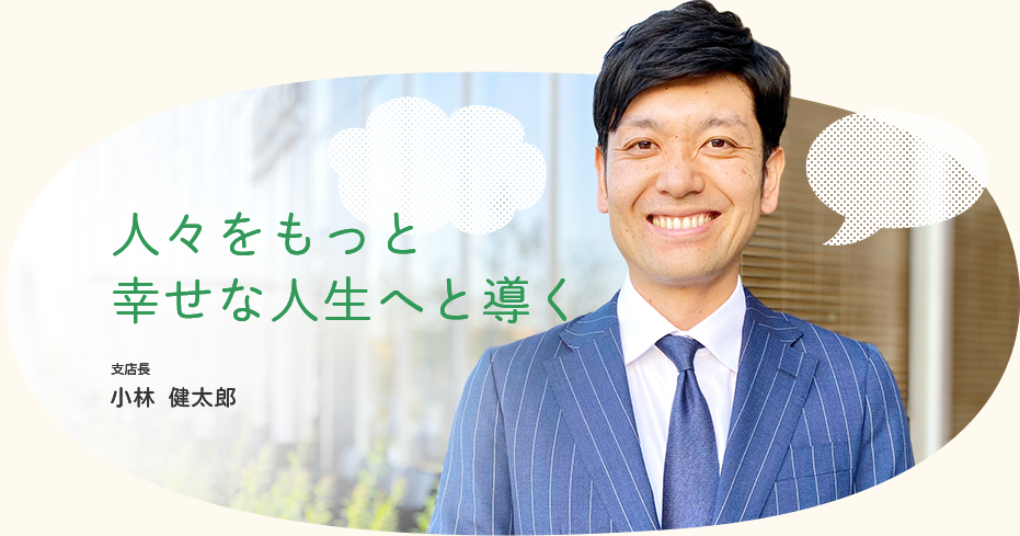 人々をもっと幸せな人生へと導く / 支店長 小林 健太郎